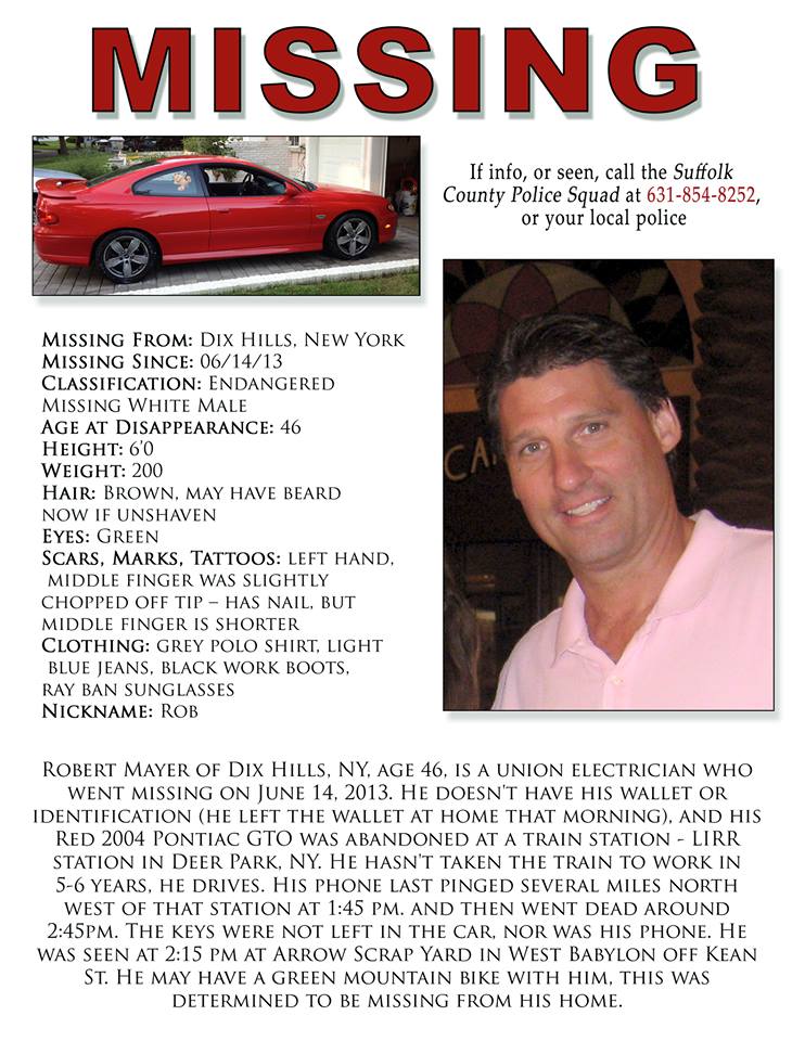 Robert Mayer, a 46-year-old husband and father of two from Dix Hills, has been missing since June 14, 2013, when he did not return home. His 2004 bright red Pontiac GTO was discovered abandoned the following day at the LIRR Deer Park station. Mayer was last seen at Arrow Scrap yard in West Babylon.